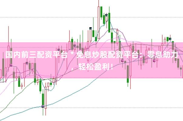 国内前三配资平台 * 免息炒股配资平台：零息助力，轻松盈利！