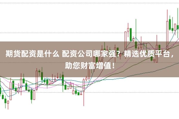 期货配资是什么 配资公司哪家强？精选优质平台，助您财富增值！