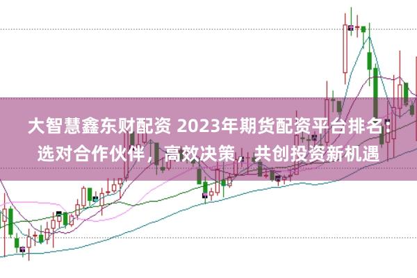 大智慧鑫东财配资 2023年期货配资平台排名：选对合作伙伴，高效决策，共创投资新机遇