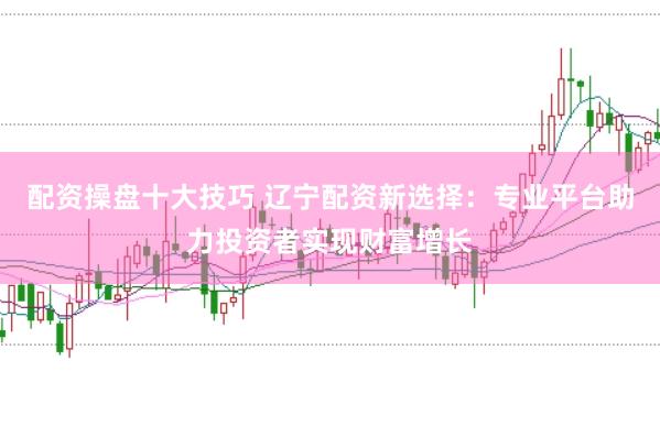 配资操盘十大技巧 辽宁配资新选择：专业平台助力投资者实现财富增长