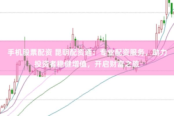 手机股票配资 昆明配资通：专业配资服务，助力投资者稳健增值，开启财富之旅