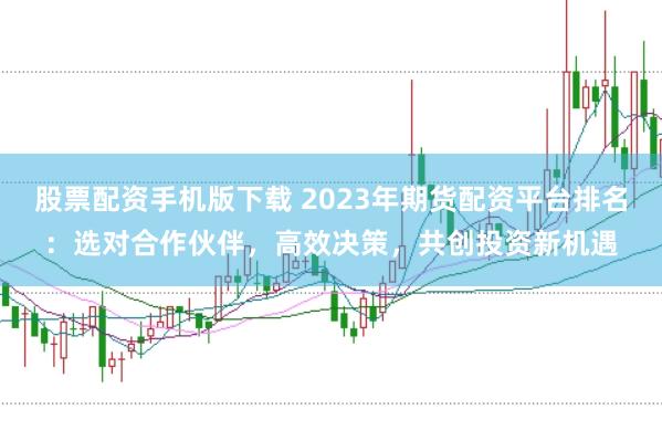 股票配资手机版下载 2023年期货配资平台排名：选对合作伙伴，高效决策，共创投资新机遇