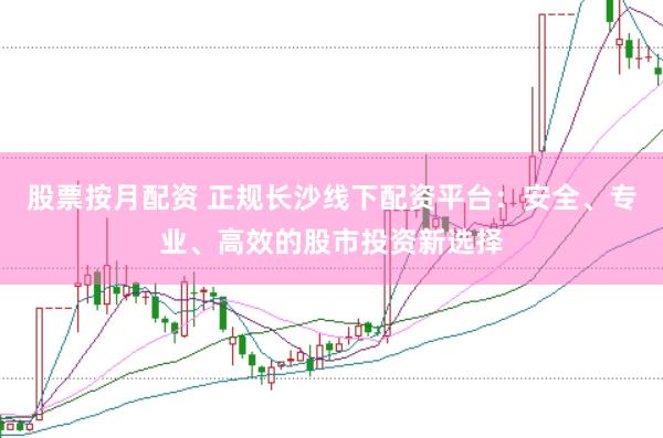 股票按月配资 正规长沙线下配资平台：安全、专业、高效的股市投资新选择