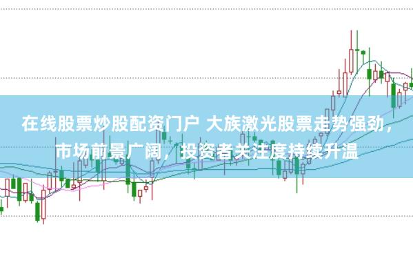 在线股票炒股配资门户 大族激光股票走势强劲，市场前景广阔，投资者关注度持续升温