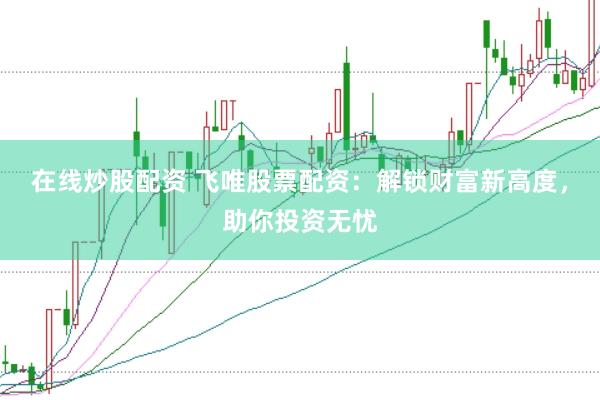 在线炒股配资 飞唯股票配资：解锁财富新高度，助你投资无忧