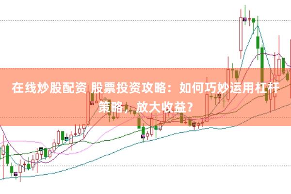 在线炒股配资 股票投资攻略：如何巧妙运用杠杆策略，放大收益？