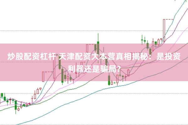 炒股配资杠杆 天津配资大本营真相揭秘：是投资利器还是骗局？