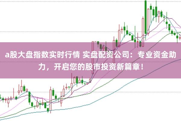 a股大盘指数实时行情 实盘配资公司：专业资金助力，开启您的股市投资新篇章！