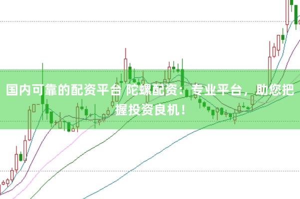 国内可靠的配资平台 陀螺配资：专业平台，助您把握投资良机！