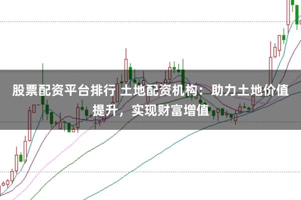 股票配资平台排行 土地配资机构：助力土地价值提升，实现财富增值