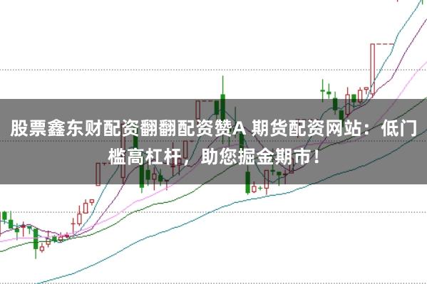 股票鑫东财配资翻翻配资赞A 期货配资网站：低门槛高杠杆，助您掘金期市！