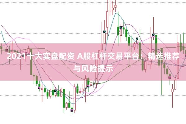 2021十大实盘配资 A股杠杆交易平台：精选推荐与风险提示