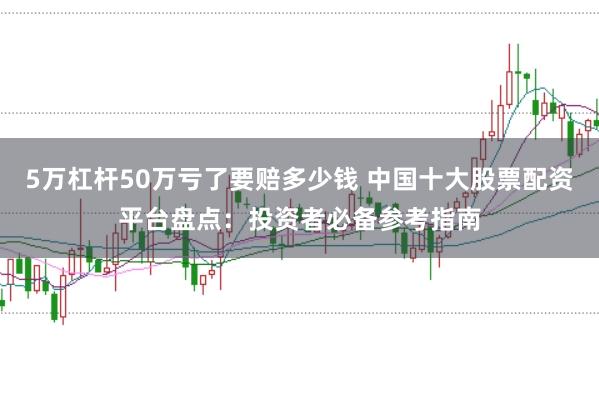 5万杠杆50万亏了要赔多少钱 中国十大股票配资平台盘点：投资者必备参考指南