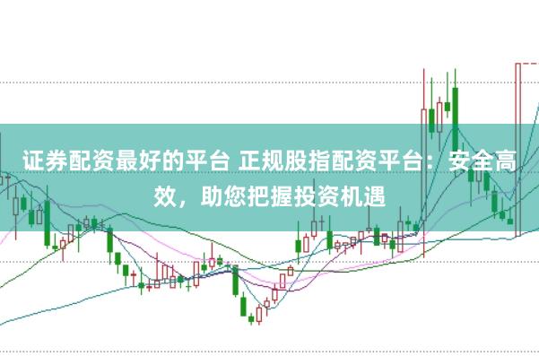 证券配资最好的平台 正规股指配资平台：安全高效，助您把握投资机遇