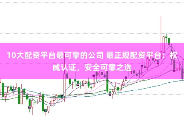 10大配资平台最可靠的公司 最正规配资平台：权威认证，安全可靠之选