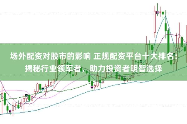 场外配资对股市的影响 正规配资平台十大排名：揭秘行业领军者，助力投资者明智选择