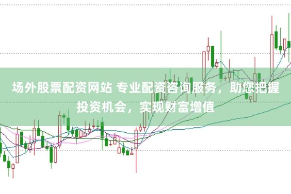 场外股票配资网站 专业配资咨询服务，助您把握投资机会，实现财富增值
