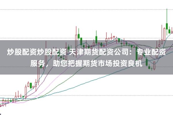 炒股配资炒股配资 天津期货配资公司：专业配资服务，助您把握期货市场投资良机