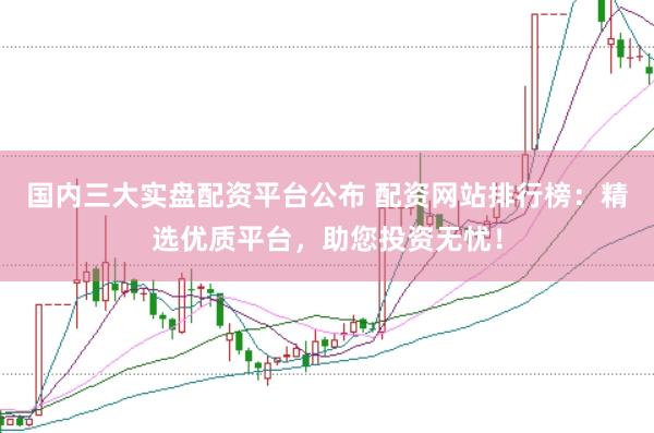 国内三大实盘配资平台公布 配资网站排行榜：精选优质平台，助您投资无忧！