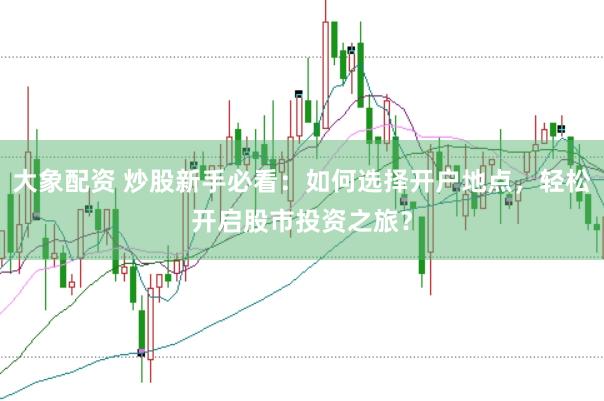 大象配资 炒股新手必看：如何选择开户地点，轻松开启股市投资之旅？