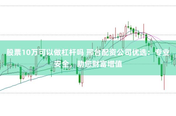股票10万可以做杠杆吗 邢台配资公司优选：专业安全，助您财富增值