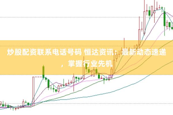 炒股配资联系电话号码 恒达资讯：最新动态速递，掌握行业先机