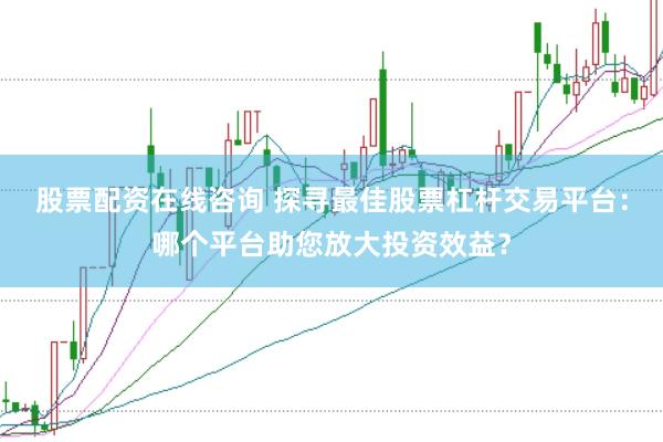 股票配资在线咨询 探寻最佳股票杠杆交易平台：哪个平台助您放大投资效益？