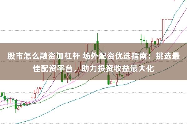股市怎么融资加杠杆 场外配资优选指南：挑选最佳配资平台，助力投资收益最大化