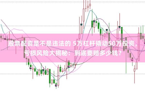 股票配资是不是违法的 5万杠杆撬动50万投资，亏损风险大揭秘：到底要赔多少钱？