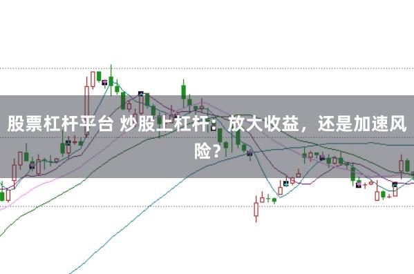 股票杠杆平台 炒股上杠杆：放大收益，还是加速风险？