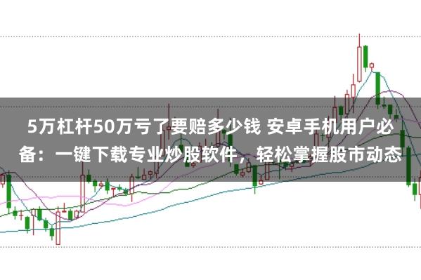 5万杠杆50万亏了要赔多少钱 安卓手机用户必备：一键下载专业炒股软件，轻松掌握股市动态