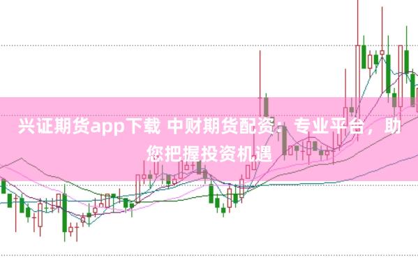 兴证期货app下载 中财期货配资：专业平台，助您把握投资机遇