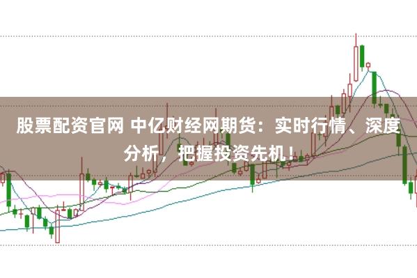 股票配资官网 中亿财经网期货：实时行情、深度分析，把握投资先机！