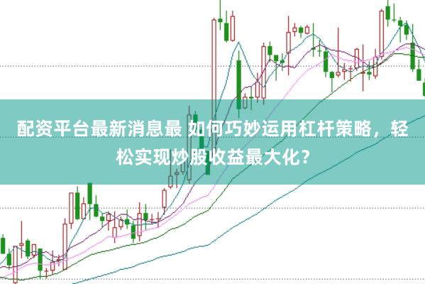 配资平台最新消息最 如何巧妙运用杠杆策略，轻松实现炒股收益最大化？