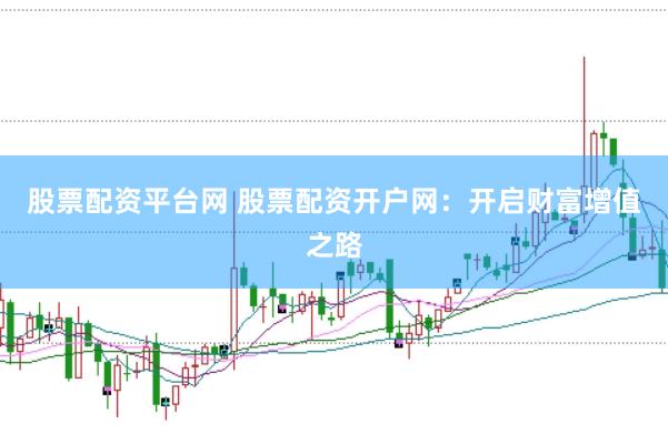 股票配资平台网 股票配资开户网：开启财富增值之路