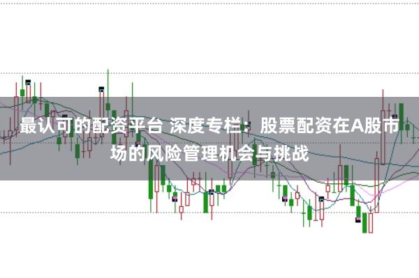 最认可的配资平台 深度专栏:股票配资在A股市场的风险管理机会与挑战