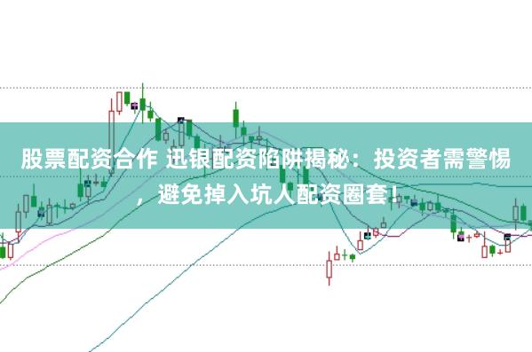 股票配资合作 迅银配资陷阱揭秘:投资者需警惕,避免掉入坑人配资圈套!