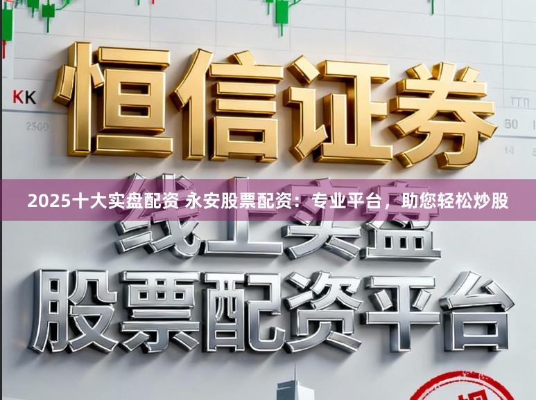 2025十大实盘配资 永安股票配资：专业平台，助您轻松炒股