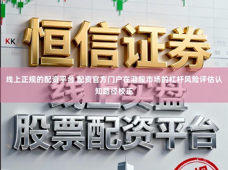 线上正规的配资平台 配资官方门户在港股市场的杠杆风险评估认知路径校正