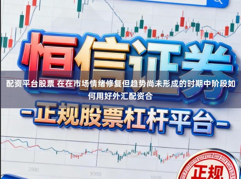 配资平台股票 在在市场情绪修复但趋势尚未形成的时期中阶段如何用好外汇配资合