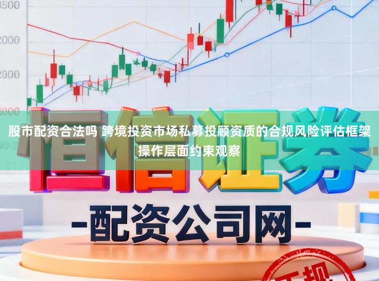 股市配资合法吗 跨境投资市场私募投顾资质的合规风险评估框架操作层面约束观察