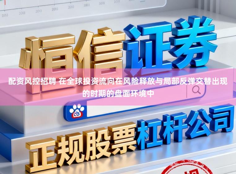 配资风控招聘 在全球投资流向在风险释放与局部反弹交替出现的时期的盘面环境中