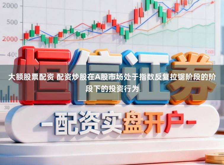 大额股票配资 配资炒股在A股市场处于指数反复拉锯阶段的阶段下的投资行为