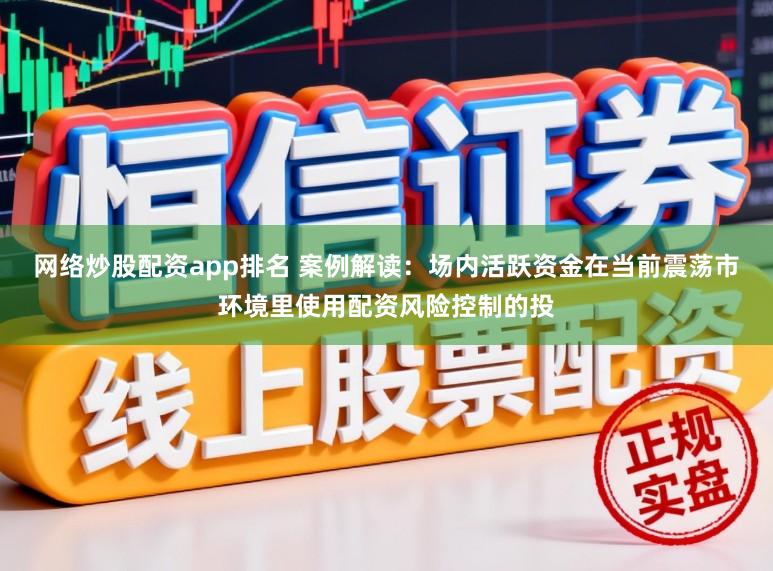 网络炒股配资app排名 案例解读:场内活跃资金在当前震荡市环境里使用配资风险控制的投