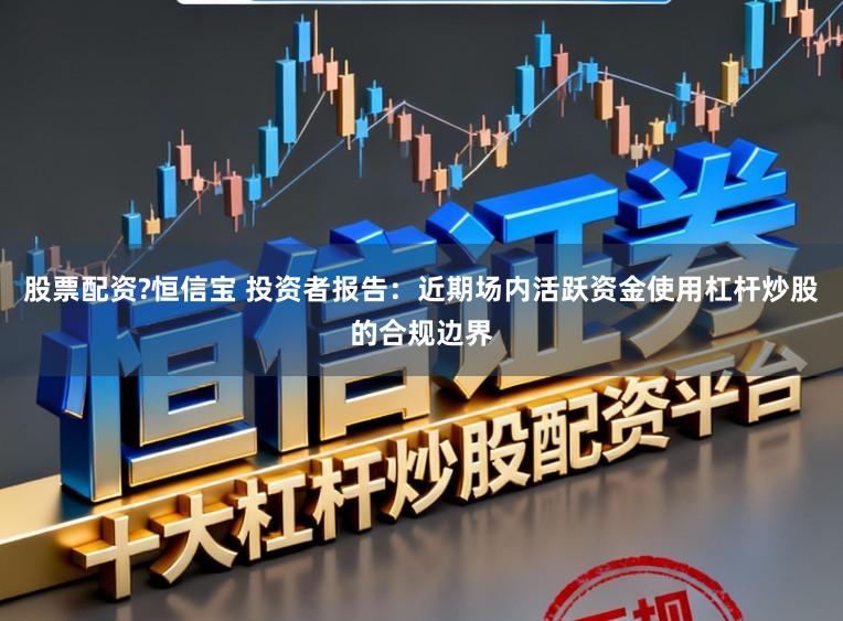 股票配资?恒信宝 投资者报告：近期场内活跃资金使用杠杆炒股的合规边界