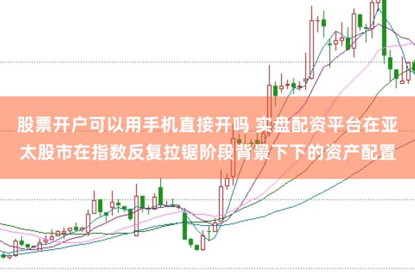 股票开户可以用手机直接开吗 实盘配资平台在亚太股市在指数反复拉锯阶段背景下下的资产配置