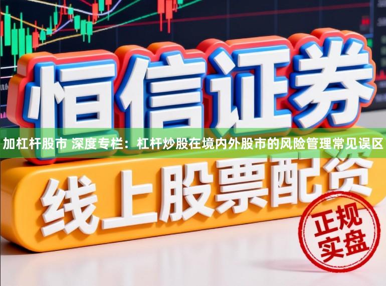 加杠杆股市 深度专栏：杠杆炒股在境内外股市的风险管理常见误区