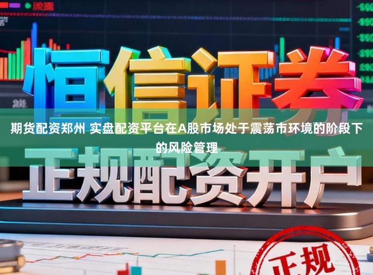期货配资郑州 实盘配资平台在A股市场处于震荡市环境的阶段下的风险管理