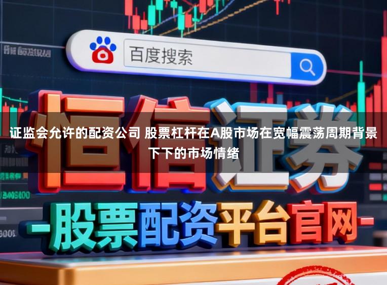 证监会允许的配资公司 股票杠杆在A股市场在宽幅震荡周期背景下下的市场情绪