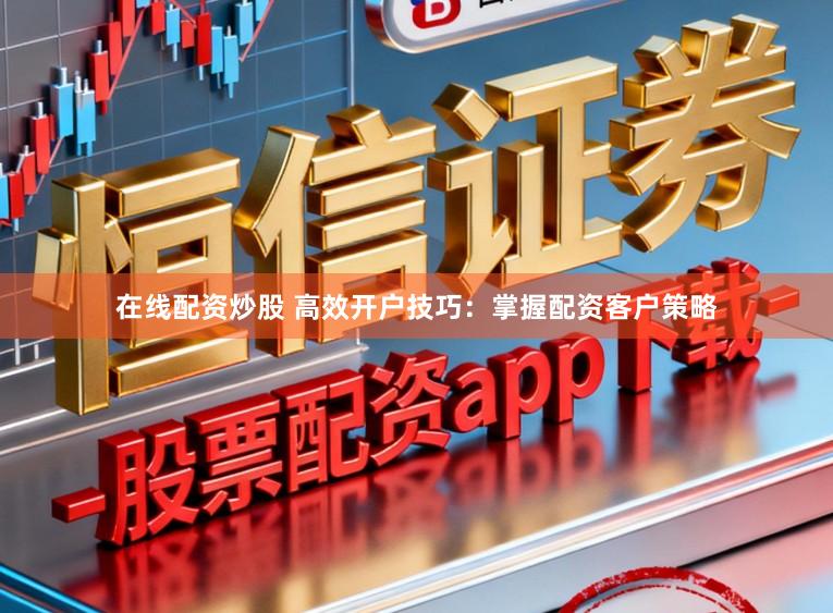 在线配资炒股 高效开户技巧：掌握配资客户策略